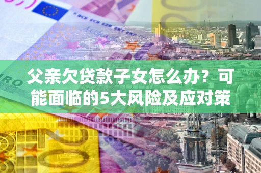 武汉父亲欠贷款子女怎么办？可能面临的5大风险及应对策略