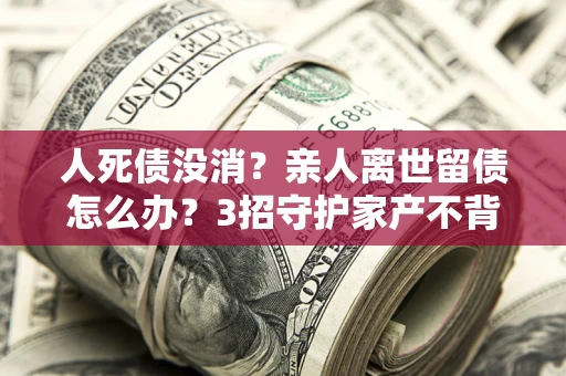 武汉人死债没消？亲人离世留债怎么办？3招守护家产不背锅