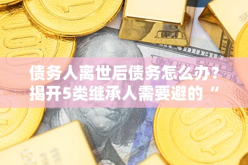 武汉债务人离世后债务怎么办？揭开5类继承人需要避的“坑”