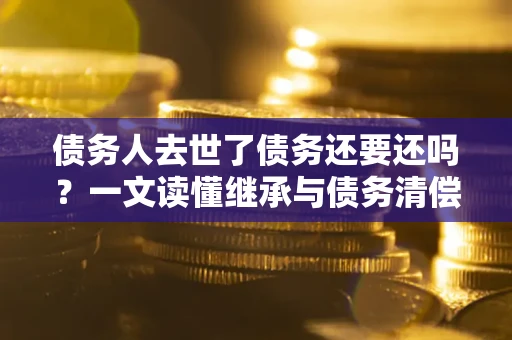 武汉债务人去世了债务还要还吗？一文读懂继承与债务清偿