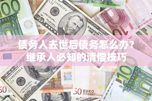 武汉债务人去世后债务怎么办？继承人必知的清偿技巧
