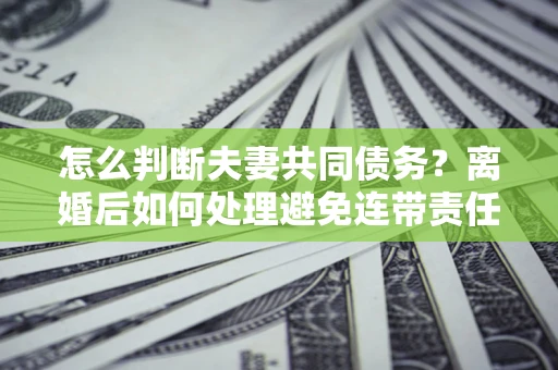 武汉怎么判断夫妻共同债务？离婚后如何处理避免连带责任？