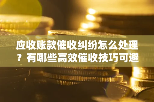 武汉应收账款催收纠纷怎么处理？有哪些高效催收技巧可避免坏账？